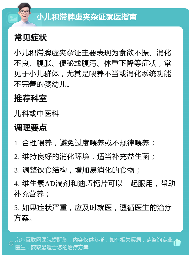 小儿积滞脾虚夹杂证就医指南 常见症状 小儿积滞脾虚夹杂证主要表现为食欲不振、消化不良、腹胀、便秘或腹泻、体重下降等症状，常见于小儿群体，尤其是喂养不当或消化系统功能不完善的婴幼儿。 推荐科室 儿科或中医科 调理要点 1. 合理喂养，避免过度喂养或不规律喂养； 2. 维持良好的消化环境，适当补充益生菌； 3. 调整饮食结构，增加易消化的食物； 4. 维生素AD滴剂和迪巧钙片可以一起服用，帮助补充营养； 5. 如果症状严重，应及时就医，遵循医生的治疗方案。