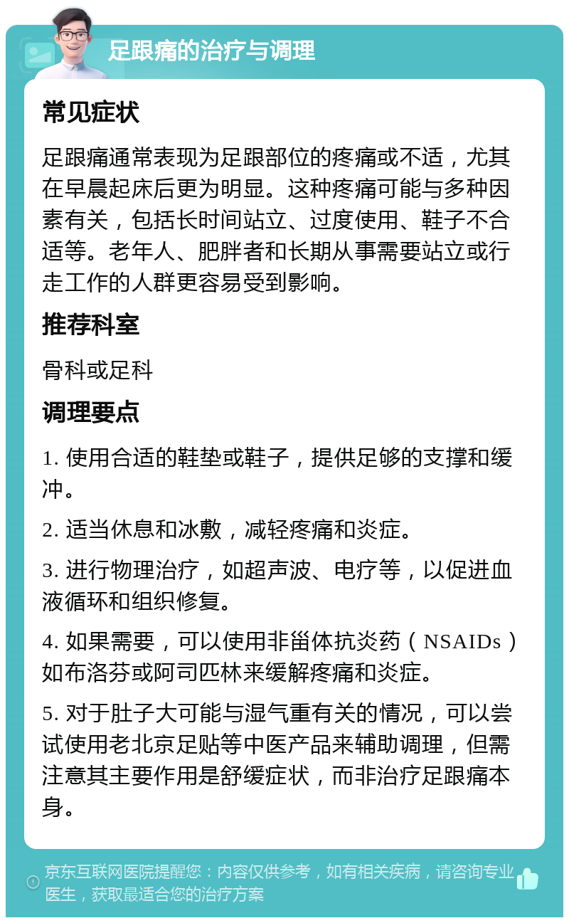 足跟痛的治疗与调理 常见症状 足跟痛通常表现为足跟部位的疼痛或不适，尤其在早晨起床后更为明显。这种疼痛可能与多种因素有关，包括长时间站立、过度使用、鞋子不合适等。老年人、肥胖者和长期从事需要站立或行走工作的人群更容易受到影响。 推荐科室 骨科或足科 调理要点 1. 使用合适的鞋垫或鞋子，提供足够的支撑和缓冲。 2. 适当休息和冰敷，减轻疼痛和炎症。 3. 进行物理治疗，如超声波、电疗等，以促进血液循环和组织修复。 4. 如果需要，可以使用非甾体抗炎药（NSAIDs）如布洛芬或阿司匹林来缓解疼痛和炎症。 5. 对于肚子大可能与湿气重有关的情况，可以尝试使用老北京足贴等中医产品来辅助调理，但需注意其主要作用是舒缓症状，而非治疗足跟痛本身。