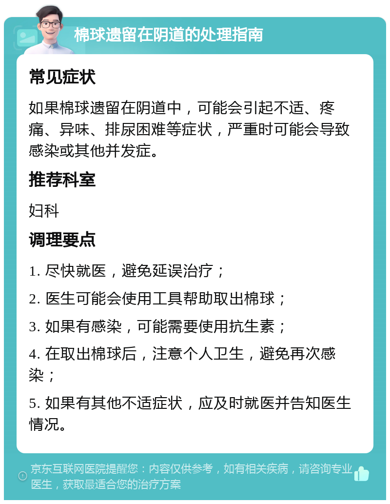 棉球遗留在阴道的处理指南 常见症状 如果棉球遗留在阴道中，可能会引起不适、疼痛、异味、排尿困难等症状，严重时可能会导致感染或其他并发症。 推荐科室 妇科 调理要点 1. 尽快就医，避免延误治疗； 2. 医生可能会使用工具帮助取出棉球； 3. 如果有感染，可能需要使用抗生素； 4. 在取出棉球后，注意个人卫生，避免再次感染； 5. 如果有其他不适症状，应及时就医并告知医生情况。