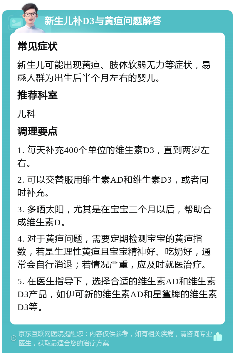 新生儿补D3与黄疸问题解答 常见症状 新生儿可能出现黄疸、肢体软弱无力等症状，易感人群为出生后半个月左右的婴儿。 推荐科室 儿科 调理要点 1. 每天补充400个单位的维生素D3，直到两岁左右。 2. 可以交替服用维生素AD和维生素D3，或者同时补充。 3. 多晒太阳，尤其是在宝宝三个月以后，帮助合成维生素D。 4. 对于黄疸问题，需要定期检测宝宝的黄疸指数，若是生理性黄疸且宝宝精神好、吃奶好，通常会自行消退；若情况严重，应及时就医治疗。 5. 在医生指导下，选择合适的维生素AD和维生素D3产品，如伊可新的维生素AD和星鲨牌的维生素D3等。