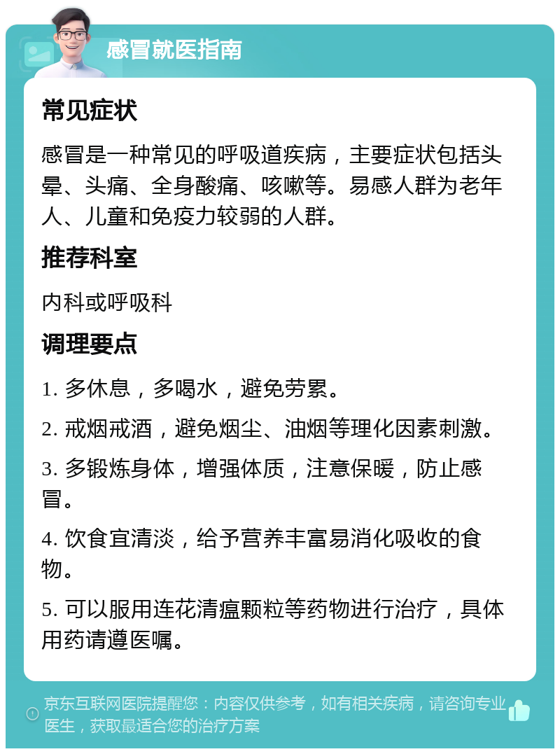 感冒就医指南 常见症状 感冒是一种常见的呼吸道疾病，主要症状包括头晕、头痛、全身酸痛、咳嗽等。易感人群为老年人、儿童和免疫力较弱的人群。 推荐科室 内科或呼吸科 调理要点 1. 多休息，多喝水，避免劳累。 2. 戒烟戒酒，避免烟尘、油烟等理化因素刺激。 3. 多锻炼身体，增强体质，注意保暖，防止感冒。 4. 饮食宜清淡，给予营养丰富易消化吸收的食物。 5. 可以服用连花清瘟颗粒等药物进行治疗，具体用药请遵医嘱。