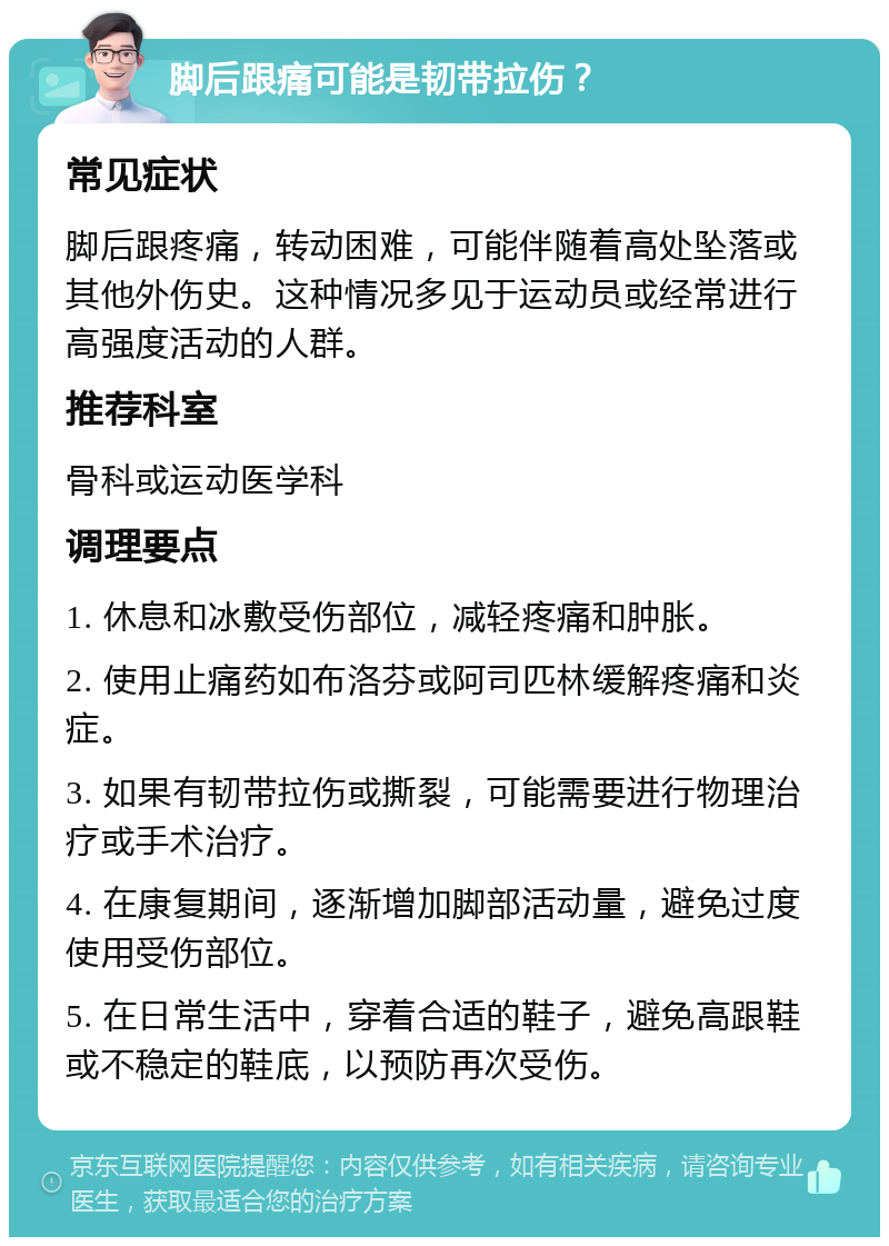 脚后跟痛可能是韧带拉伤？ 常见症状 脚后跟疼痛，转动困难，可能伴随着高处坠落或其他外伤史。这种情况多见于运动员或经常进行高强度活动的人群。 推荐科室 骨科或运动医学科 调理要点 1. 休息和冰敷受伤部位，减轻疼痛和肿胀。 2. 使用止痛药如布洛芬或阿司匹林缓解疼痛和炎症。 3. 如果有韧带拉伤或撕裂，可能需要进行物理治疗或手术治疗。 4. 在康复期间，逐渐增加脚部活动量，避免过度使用受伤部位。 5. 在日常生活中，穿着合适的鞋子，避免高跟鞋或不稳定的鞋底，以预防再次受伤。