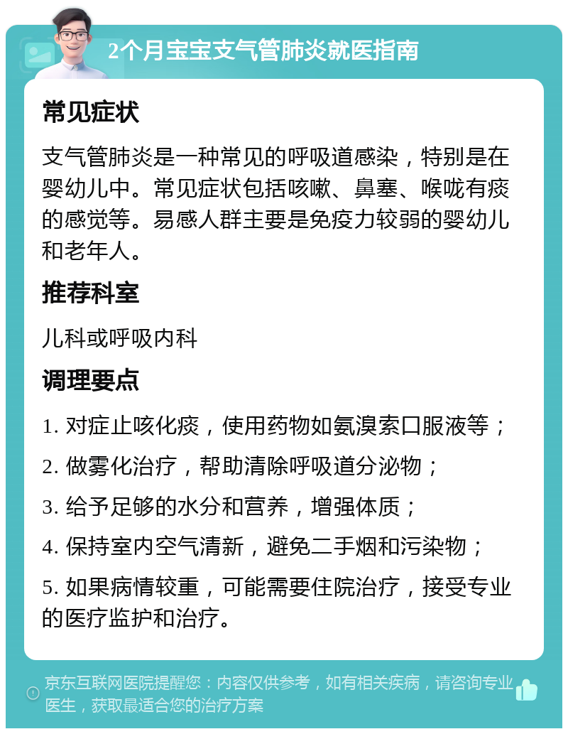 2个月宝宝支气管肺炎就医指南 常见症状 支气管肺炎是一种常见的呼吸道感染，特别是在婴幼儿中。常见症状包括咳嗽、鼻塞、喉咙有痰的感觉等。易感人群主要是免疫力较弱的婴幼儿和老年人。 推荐科室 儿科或呼吸内科 调理要点 1. 对症止咳化痰，使用药物如氨溴索口服液等； 2. 做雾化治疗，帮助清除呼吸道分泌物； 3. 给予足够的水分和营养，增强体质； 4. 保持室内空气清新，避免二手烟和污染物； 5. 如果病情较重，可能需要住院治疗，接受专业的医疗监护和治疗。