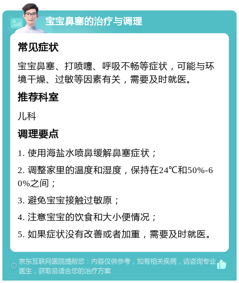 宝宝鼻塞的治疗与调理 常见症状 宝宝鼻塞、打喷嚏、呼吸不畅等症状，可能与环境干燥、过敏等因素有关，需要及时就医。 推荐科室 儿科 调理要点 1. 使用海盐水喷鼻缓解鼻塞症状； 2. 调整家里的温度和湿度，保持在24℃和50%-60%之间； 3. 避免宝宝接触过敏原； 4. 注意宝宝的饮食和大小便情况； 5. 如果症状没有改善或者加重，需要及时就医。