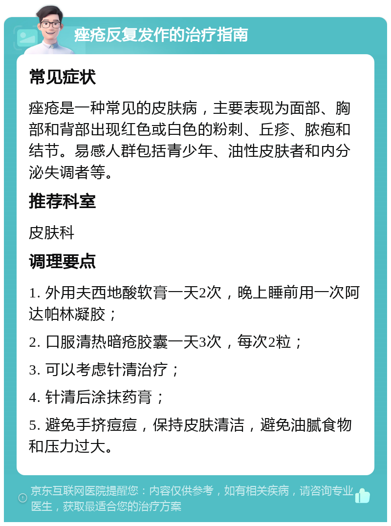 痤疮反复发作的治疗指南 常见症状 痤疮是一种常见的皮肤病，主要表现为面部、胸部和背部出现红色或白色的粉刺、丘疹、脓疱和结节。易感人群包括青少年、油性皮肤者和内分泌失调者等。 推荐科室 皮肤科 调理要点 1. 外用夫西地酸软膏一天2次，晚上睡前用一次阿达帕林凝胶； 2. 口服清热暗疮胶囊一天3次，每次2粒； 3. 可以考虑针清治疗； 4. 针清后涂抹药膏； 5. 避免手挤痘痘，保持皮肤清洁，避免油腻食物和压力过大。