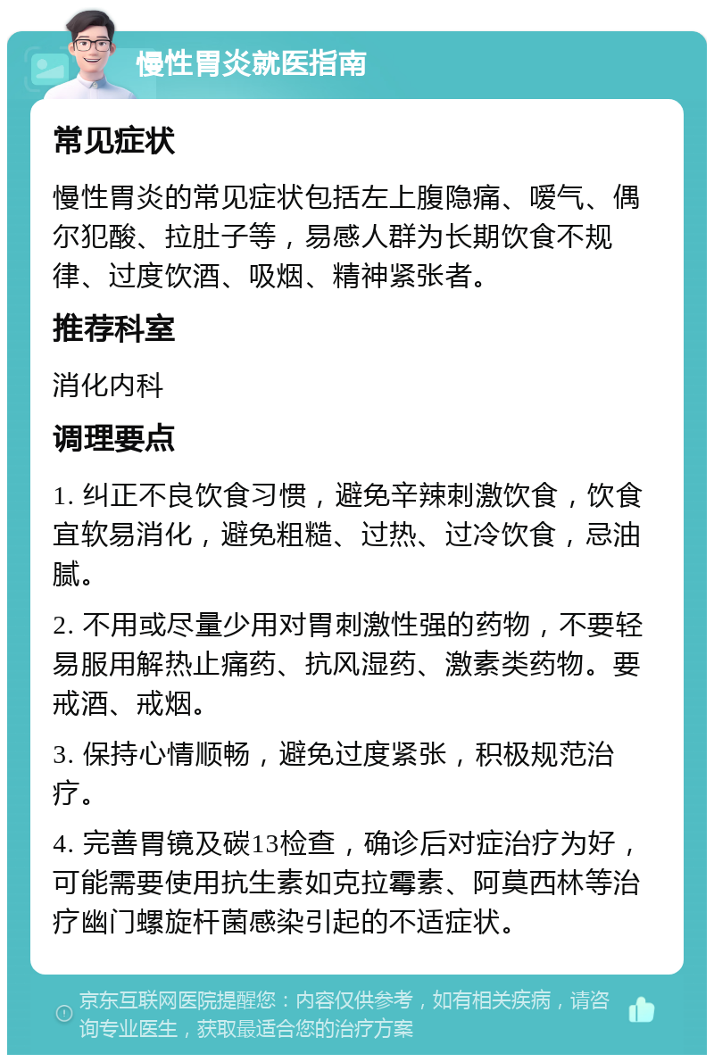 慢性胃炎就医指南 常见症状 慢性胃炎的常见症状包括左上腹隐痛、嗳气、偶尔犯酸、拉肚子等，易感人群为长期饮食不规律、过度饮酒、吸烟、精神紧张者。 推荐科室 消化内科 调理要点 1. 纠正不良饮食习惯，避免辛辣刺激饮食，饮食宜软易消化，避免粗糙、过热、过冷饮食，忌油腻。 2. 不用或尽量少用对胃刺激性强的药物，不要轻易服用解热止痛药、抗风湿药、激素类药物。要戒酒、戒烟。 3. 保持心情顺畅，避免过度紧张，积极规范治疗。 4. 完善胃镜及碳13检查，确诊后对症治疗为好，可能需要使用抗生素如克拉霉素、阿莫西林等治疗幽门螺旋杆菌感染引起的不适症状。