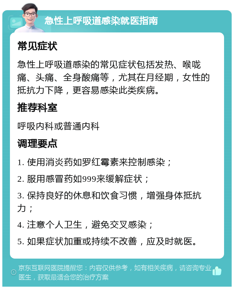 急性上呼吸道感染就医指南 常见症状 急性上呼吸道感染的常见症状包括发热、喉咙痛、头痛、全身酸痛等，尤其在月经期，女性的抵抗力下降，更容易感染此类疾病。 推荐科室 呼吸内科或普通内科 调理要点 1. 使用消炎药如罗红霉素来控制感染； 2. 服用感冒药如999来缓解症状； 3. 保持良好的休息和饮食习惯，增强身体抵抗力； 4. 注意个人卫生，避免交叉感染； 5. 如果症状加重或持续不改善，应及时就医。