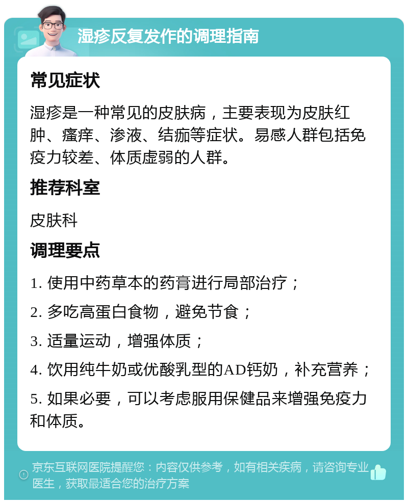 湿疹反复发作的调理指南 常见症状 湿疹是一种常见的皮肤病，主要表现为皮肤红肿、瘙痒、渗液、结痂等症状。易感人群包括免疫力较差、体质虚弱的人群。 推荐科室 皮肤科 调理要点 1. 使用中药草本的药膏进行局部治疗； 2. 多吃高蛋白食物，避免节食； 3. 适量运动，增强体质； 4. 饮用纯牛奶或优酸乳型的AD钙奶，补充营养； 5. 如果必要，可以考虑服用保健品来增强免疫力和体质。