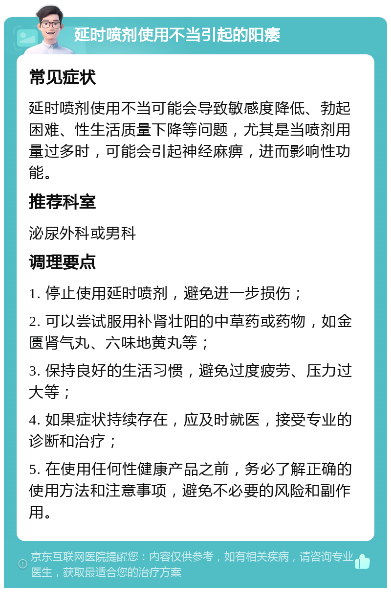 延时喷剂使用不当引起的阳痿 常见症状 延时喷剂使用不当可能会导致敏感度降低、勃起困难、性生活质量下降等问题，尤其是当喷剂用量过多时，可能会引起神经麻痹，进而影响性功能。 推荐科室 泌尿外科或男科 调理要点 1. 停止使用延时喷剂，避免进一步损伤； 2. 可以尝试服用补肾壮阳的中草药或药物，如金匮肾气丸、六味地黄丸等； 3. 保持良好的生活习惯，避免过度疲劳、压力过大等； 4. 如果症状持续存在，应及时就医，接受专业的诊断和治疗； 5. 在使用任何性健康产品之前，务必了解正确的使用方法和注意事项，避免不必要的风险和副作用。