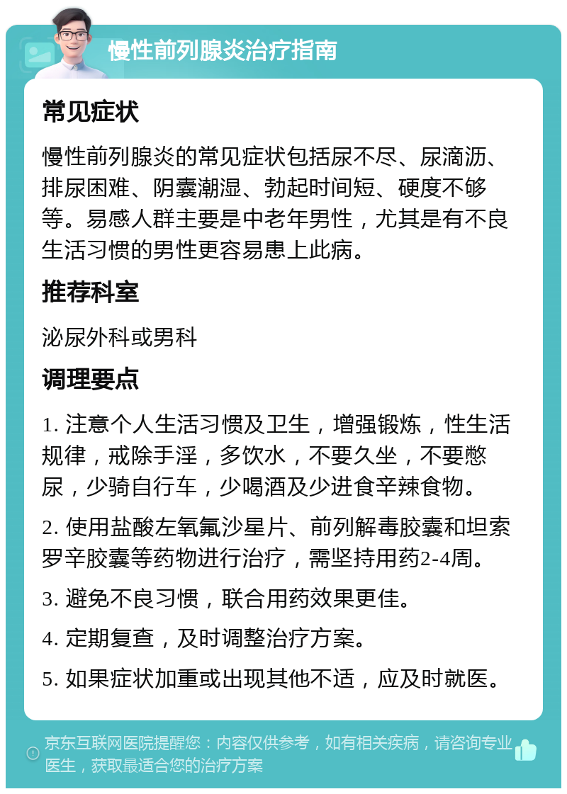 慢性前列腺炎治疗指南 常见症状 慢性前列腺炎的常见症状包括尿不尽、尿滴沥、排尿困难、阴囊潮湿、勃起时间短、硬度不够等。易感人群主要是中老年男性，尤其是有不良生活习惯的男性更容易患上此病。 推荐科室 泌尿外科或男科 调理要点 1. 注意个人生活习惯及卫生，增强锻炼，性生活规律，戒除手淫，多饮水，不要久坐，不要憋尿，少骑自行车，少喝酒及少进食辛辣食物。 2. 使用盐酸左氧氟沙星片、前列解毒胶囊和坦索罗辛胶囊等药物进行治疗，需坚持用药2-4周。 3. 避免不良习惯，联合用药效果更佳。 4. 定期复查，及时调整治疗方案。 5. 如果症状加重或出现其他不适，应及时就医。