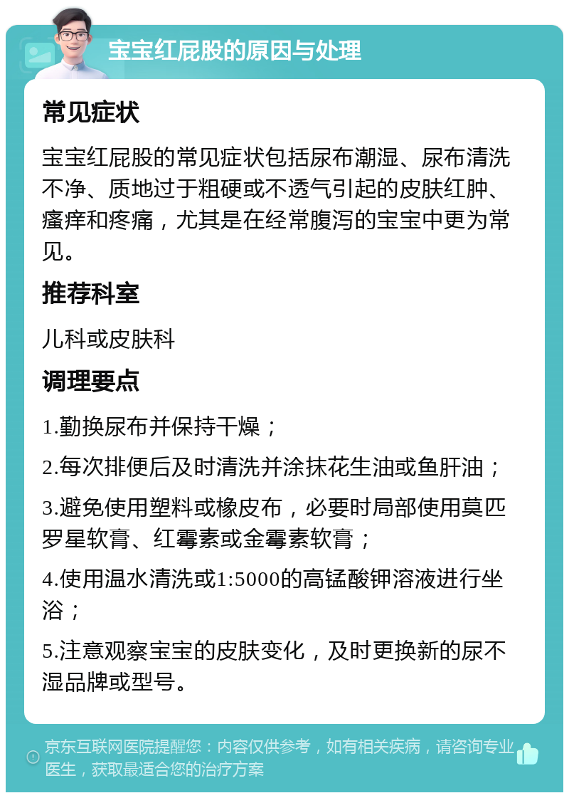 宝宝红屁股的原因与处理 常见症状 宝宝红屁股的常见症状包括尿布潮湿、尿布清洗不净、质地过于粗硬或不透气引起的皮肤红肿、瘙痒和疼痛，尤其是在经常腹泻的宝宝中更为常见。 推荐科室 儿科或皮肤科 调理要点 1.勤换尿布并保持干燥； 2.每次排便后及时清洗并涂抹花生油或鱼肝油； 3.避免使用塑料或橡皮布，必要时局部使用莫匹罗星软膏、红霉素或金霉素软膏； 4.使用温水清洗或1:5000的高锰酸钾溶液进行坐浴； 5.注意观察宝宝的皮肤变化，及时更换新的尿不湿品牌或型号。