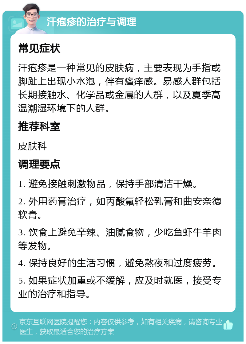 汗疱疹的治疗与调理 常见症状 汗疱疹是一种常见的皮肤病，主要表现为手指或脚趾上出现小水泡，伴有瘙痒感。易感人群包括长期接触水、化学品或金属的人群，以及夏季高温潮湿环境下的人群。 推荐科室 皮肤科 调理要点 1. 避免接触刺激物品，保持手部清洁干燥。 2. 外用药膏治疗，如丙酸氟轻松乳膏和曲安奈德软膏。 3. 饮食上避免辛辣、油腻食物，少吃鱼虾牛羊肉等发物。 4. 保持良好的生活习惯，避免熬夜和过度疲劳。 5. 如果症状加重或不缓解，应及时就医，接受专业的治疗和指导。