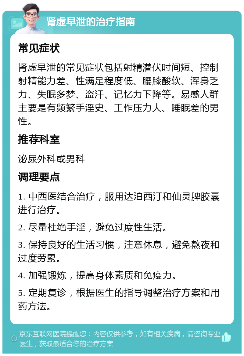 肾虚早泄的治疗指南 常见症状 肾虚早泄的常见症状包括射精潜伏时间短、控制射精能力差、性满足程度低、腰膝酸软、浑身乏力、失眠多梦、盗汗、记忆力下降等。易感人群主要是有频繁手淫史、工作压力大、睡眠差的男性。 推荐科室 泌尿外科或男科 调理要点 1. 中西医结合治疗，服用达泊西汀和仙灵脾胶囊进行治疗。 2. 尽量杜绝手淫，避免过度性生活。 3. 保持良好的生活习惯，注意休息，避免熬夜和过度劳累。 4. 加强锻炼，提高身体素质和免疫力。 5. 定期复诊，根据医生的指导调整治疗方案和用药方法。