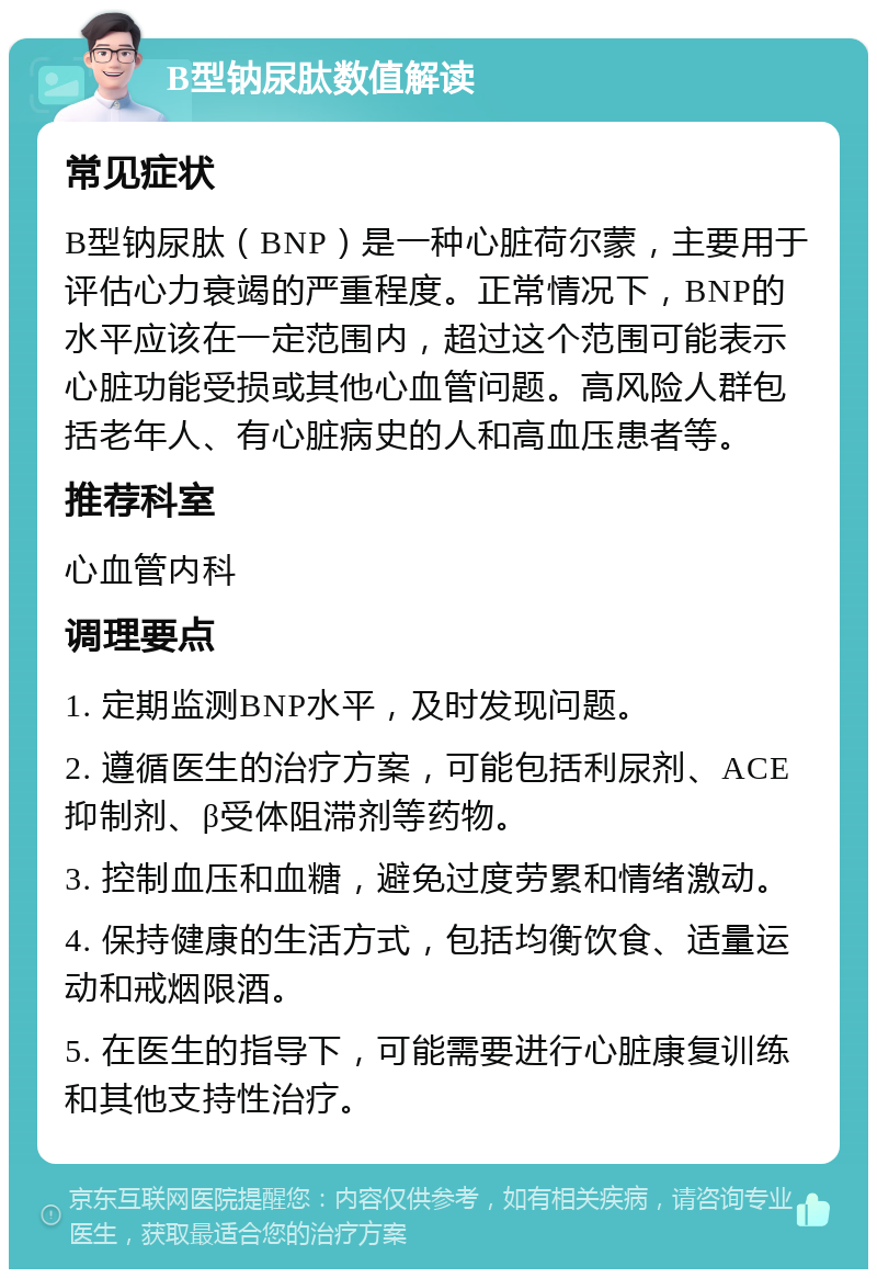 B型钠尿肽数值解读 常见症状 B型钠尿肽（BNP）是一种心脏荷尔蒙，主要用于评估心力衰竭的严重程度。正常情况下，BNP的水平应该在一定范围内，超过这个范围可能表示心脏功能受损或其他心血管问题。高风险人群包括老年人、有心脏病史的人和高血压患者等。 推荐科室 心血管内科 调理要点 1. 定期监测BNP水平，及时发现问题。 2. 遵循医生的治疗方案，可能包括利尿剂、ACE抑制剂、β受体阻滞剂等药物。 3. 控制血压和血糖，避免过度劳累和情绪激动。 4. 保持健康的生活方式，包括均衡饮食、适量运动和戒烟限酒。 5. 在医生的指导下，可能需要进行心脏康复训练和其他支持性治疗。