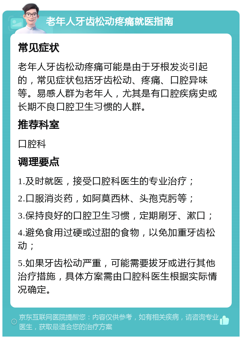 老年人牙齿松动疼痛就医指南 常见症状 老年人牙齿松动疼痛可能是由于牙根发炎引起的，常见症状包括牙齿松动、疼痛、口腔异味等。易感人群为老年人，尤其是有口腔疾病史或长期不良口腔卫生习惯的人群。 推荐科室 口腔科 调理要点 1.及时就医，接受口腔科医生的专业治疗； 2.口服消炎药，如阿莫西林、头孢克肟等； 3.保持良好的口腔卫生习惯，定期刷牙、漱口； 4.避免食用过硬或过甜的食物，以免加重牙齿松动； 5.如果牙齿松动严重，可能需要拔牙或进行其他治疗措施，具体方案需由口腔科医生根据实际情况确定。