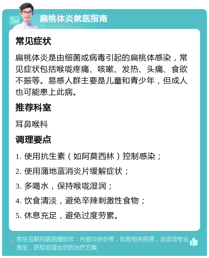 扁桃体炎就医指南 常见症状 扁桃体炎是由细菌或病毒引起的扁桃体感染，常见症状包括喉咙疼痛、咳嗽、发热、头痛、食欲不振等。易感人群主要是儿童和青少年，但成人也可能患上此病。 推荐科室 耳鼻喉科 调理要点 1. 使用抗生素（如阿莫西林）控制感染； 2. 使用蒲地蓝消炎片缓解症状； 3. 多喝水，保持喉咙湿润； 4. 饮食清淡，避免辛辣刺激性食物； 5. 休息充足，避免过度劳累。