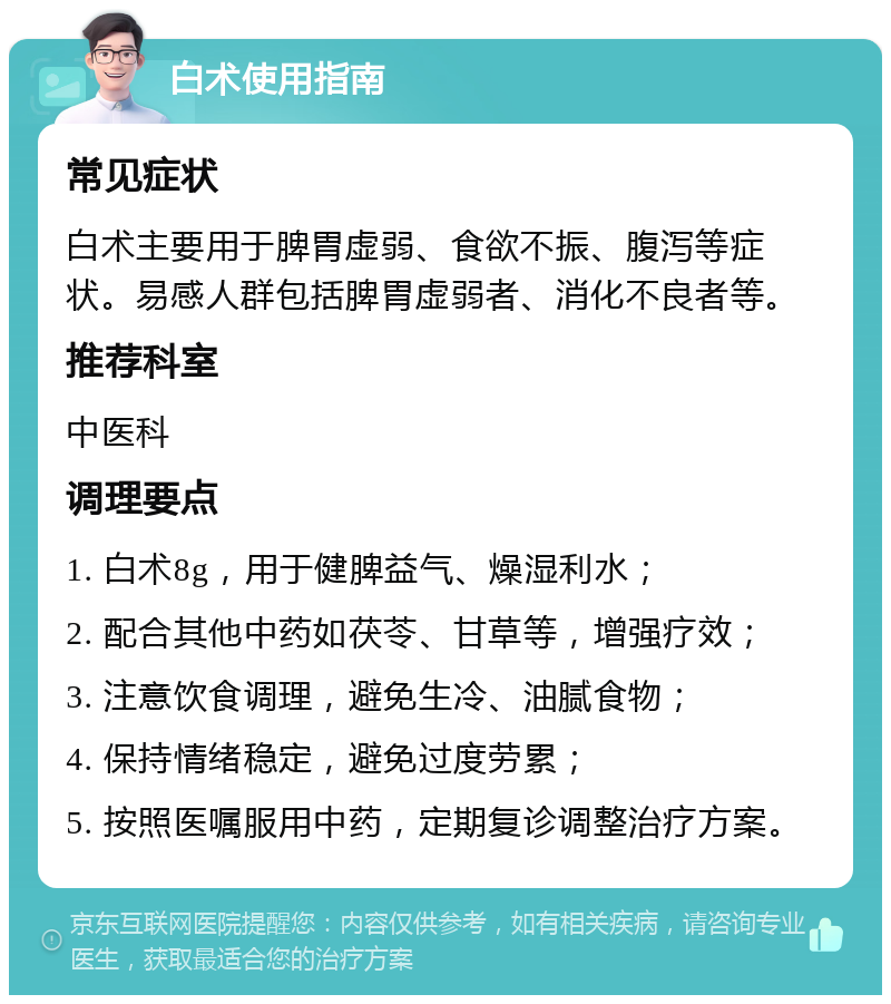 白术使用指南 常见症状 白术主要用于脾胃虚弱、食欲不振、腹泻等症状。易感人群包括脾胃虚弱者、消化不良者等。 推荐科室 中医科 调理要点 1. 白术8g，用于健脾益气、燥湿利水； 2. 配合其他中药如茯苓、甘草等，增强疗效； 3. 注意饮食调理，避免生冷、油腻食物； 4. 保持情绪稳定，避免过度劳累； 5. 按照医嘱服用中药，定期复诊调整治疗方案。