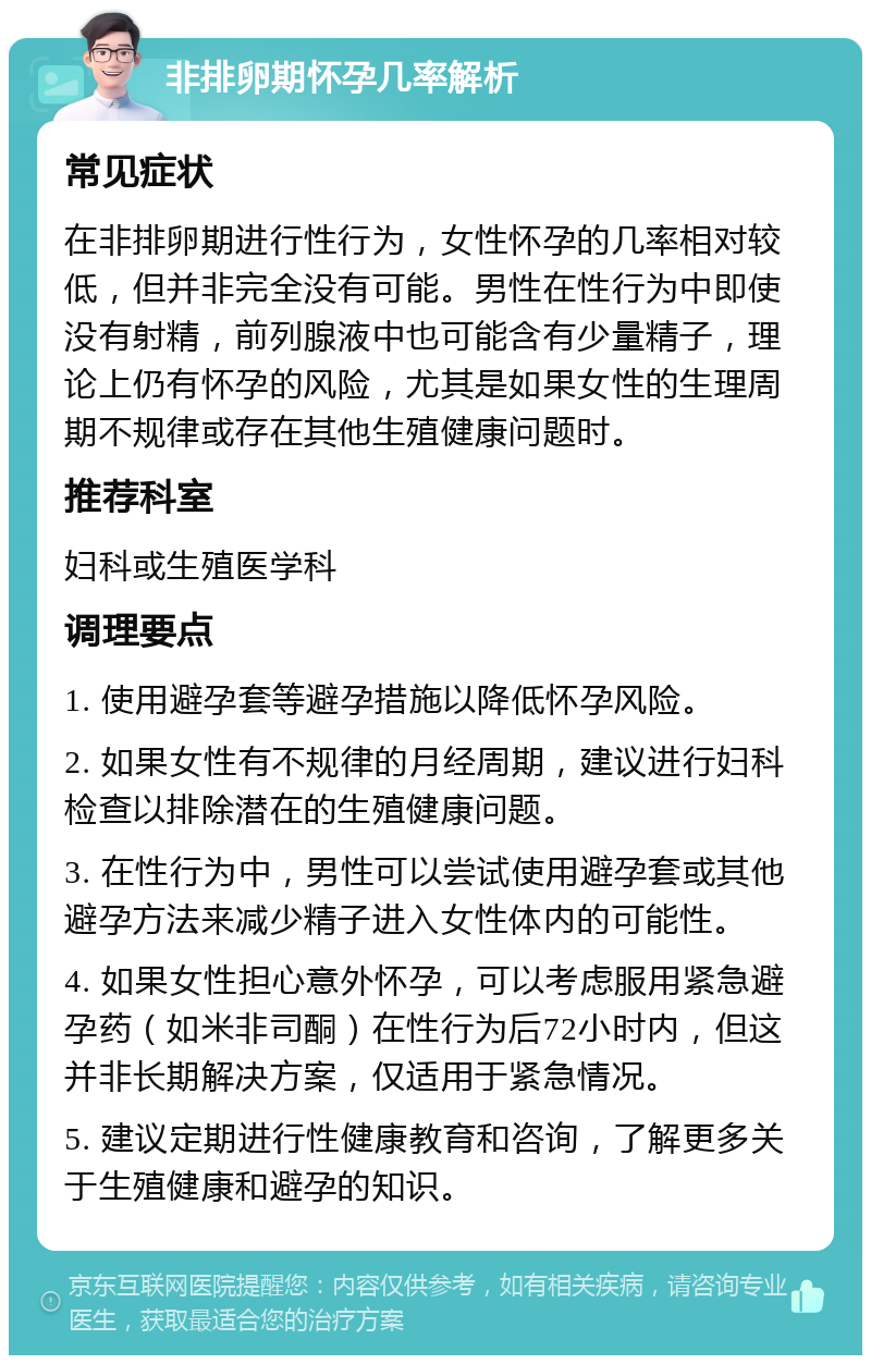 非排卵期怀孕几率解析 常见症状 在非排卵期进行性行为，女性怀孕的几率相对较低，但并非完全没有可能。男性在性行为中即使没有射精，前列腺液中也可能含有少量精子，理论上仍有怀孕的风险，尤其是如果女性的生理周期不规律或存在其他生殖健康问题时。 推荐科室 妇科或生殖医学科 调理要点 1. 使用避孕套等避孕措施以降低怀孕风险。 2. 如果女性有不规律的月经周期，建议进行妇科检查以排除潜在的生殖健康问题。 3. 在性行为中，男性可以尝试使用避孕套或其他避孕方法来减少精子进入女性体内的可能性。 4. 如果女性担心意外怀孕，可以考虑服用紧急避孕药（如米非司酮）在性行为后72小时内，但这并非长期解决方案，仅适用于紧急情况。 5. 建议定期进行性健康教育和咨询，了解更多关于生殖健康和避孕的知识。