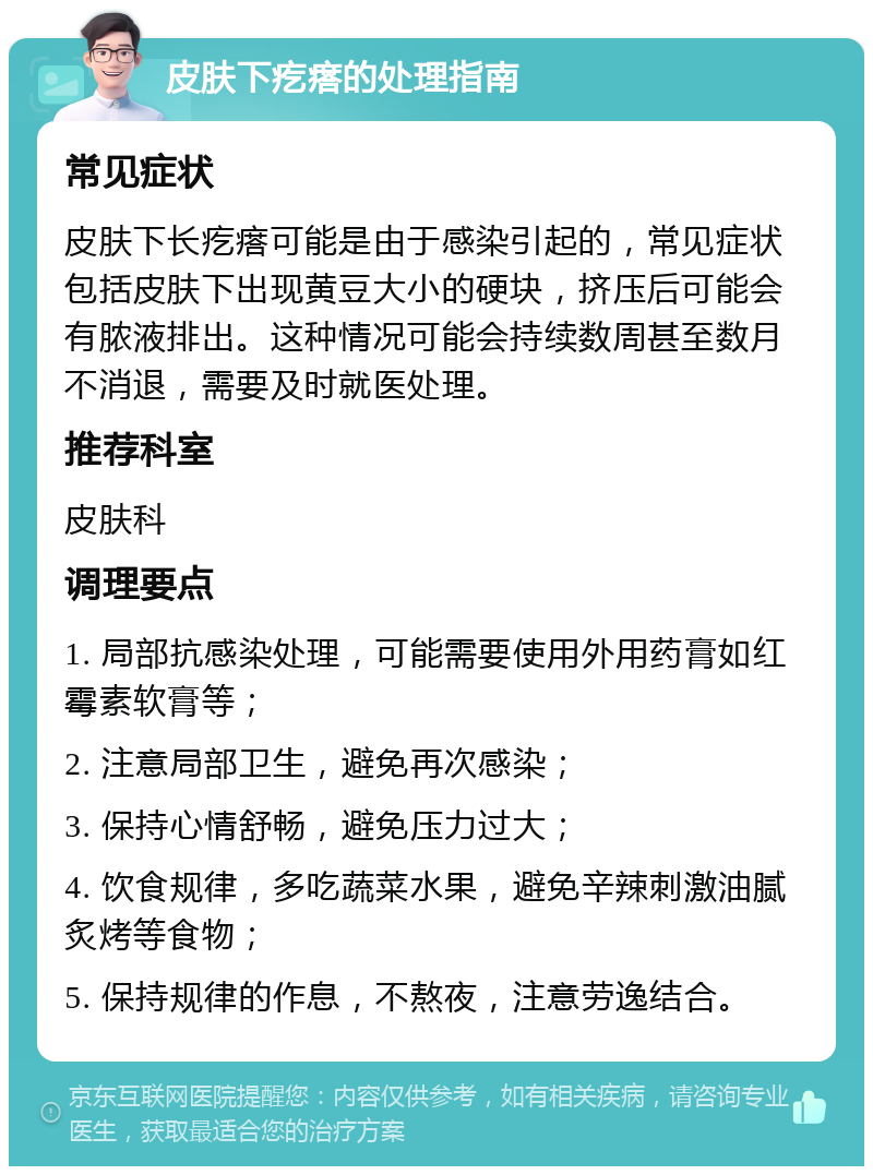 皮肤下疙瘩的处理指南 常见症状 皮肤下长疙瘩可能是由于感染引起的，常见症状包括皮肤下出现黄豆大小的硬块，挤压后可能会有脓液排出。这种情况可能会持续数周甚至数月不消退，需要及时就医处理。 推荐科室 皮肤科 调理要点 1. 局部抗感染处理，可能需要使用外用药膏如红霉素软膏等； 2. 注意局部卫生，避免再次感染； 3. 保持心情舒畅，避免压力过大； 4. 饮食规律，多吃蔬菜水果，避免辛辣刺激油腻炙烤等食物； 5. 保持规律的作息，不熬夜，注意劳逸结合。