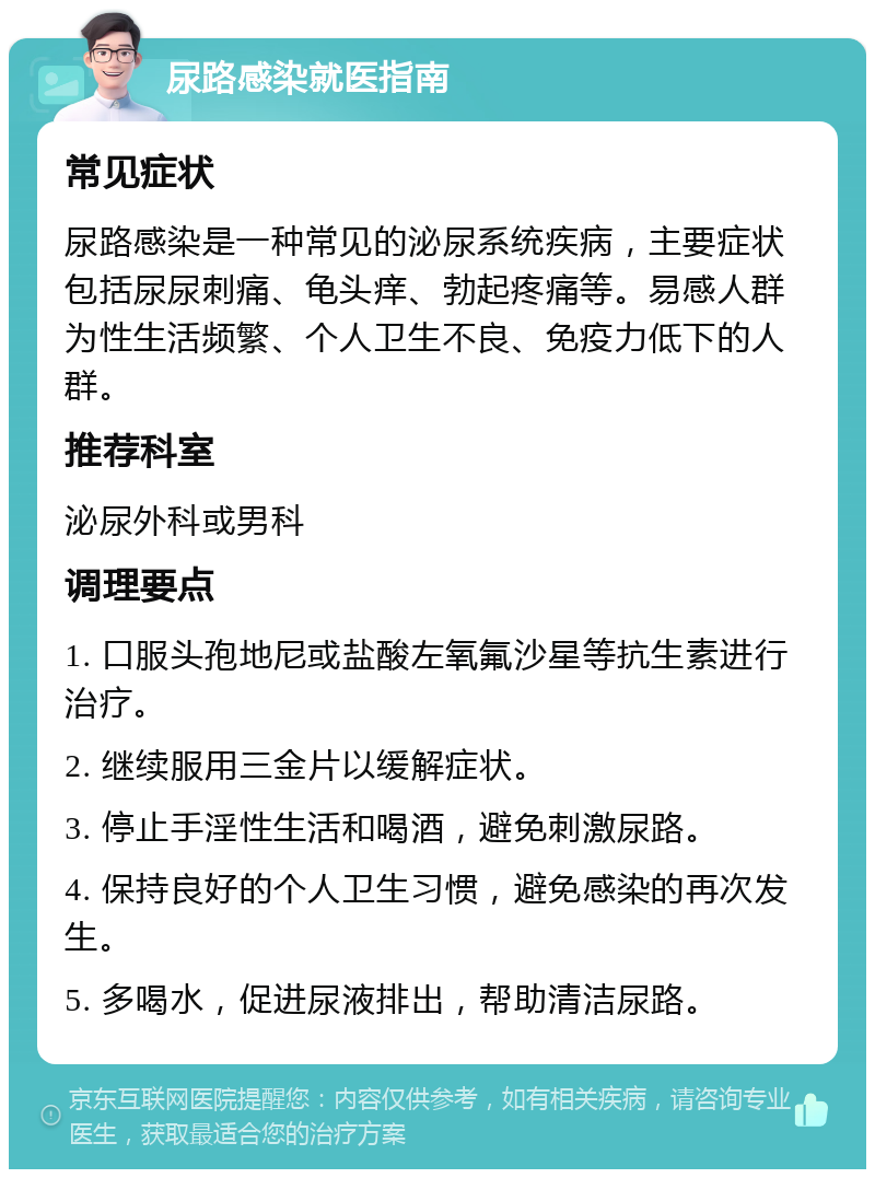 尿路感染就医指南 常见症状 尿路感染是一种常见的泌尿系统疾病，主要症状包括尿尿刺痛、龟头痒、勃起疼痛等。易感人群为性生活频繁、个人卫生不良、免疫力低下的人群。 推荐科室 泌尿外科或男科 调理要点 1. 口服头孢地尼或盐酸左氧氟沙星等抗生素进行治疗。 2. 继续服用三金片以缓解症状。 3. 停止手淫性生活和喝酒，避免刺激尿路。 4. 保持良好的个人卫生习惯，避免感染的再次发生。 5. 多喝水，促进尿液排出，帮助清洁尿路。