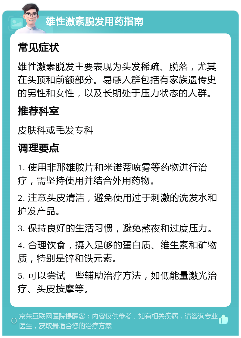 雄性激素脱发用药指南 常见症状 雄性激素脱发主要表现为头发稀疏、脱落，尤其在头顶和前额部分。易感人群包括有家族遗传史的男性和女性，以及长期处于压力状态的人群。 推荐科室 皮肤科或毛发专科 调理要点 1. 使用非那雄胺片和米诺蒂喷雾等药物进行治疗，需坚持使用并结合外用药物。 2. 注意头皮清洁，避免使用过于刺激的洗发水和护发产品。 3. 保持良好的生活习惯，避免熬夜和过度压力。 4. 合理饮食，摄入足够的蛋白质、维生素和矿物质，特别是锌和铁元素。 5. 可以尝试一些辅助治疗方法，如低能量激光治疗、头皮按摩等。