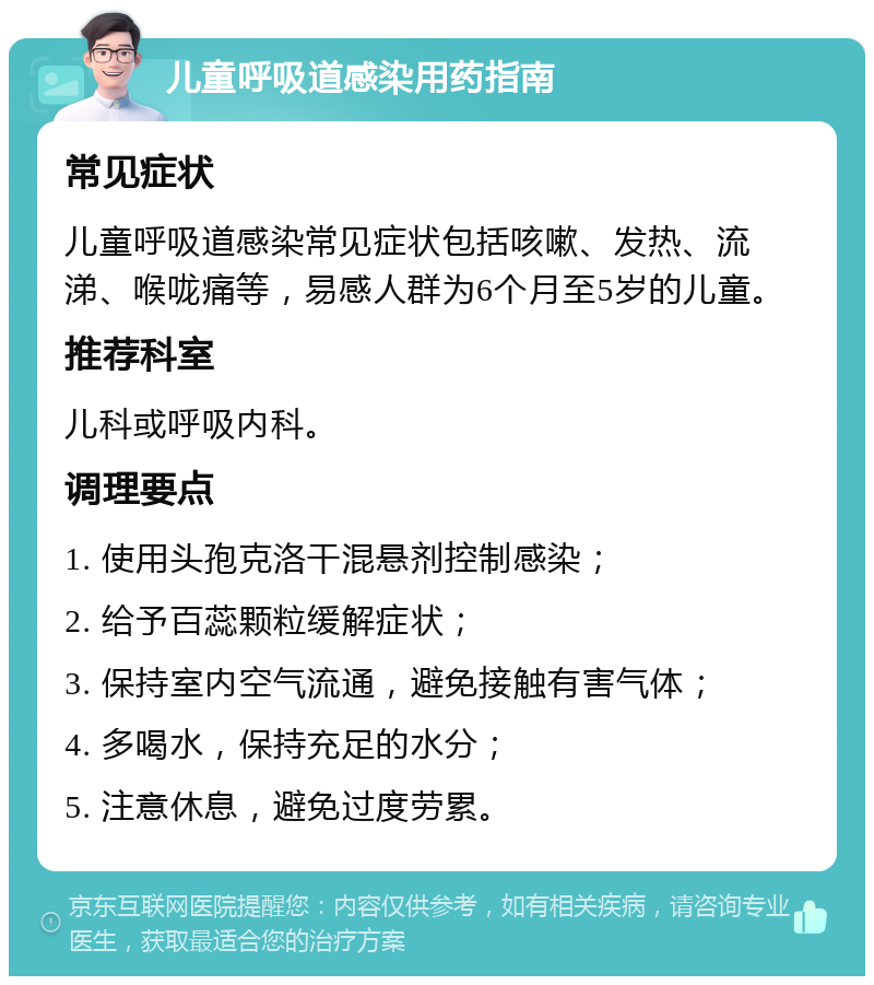 儿童呼吸道感染用药指南 常见症状 儿童呼吸道感染常见症状包括咳嗽、发热、流涕、喉咙痛等，易感人群为6个月至5岁的儿童。 推荐科室 儿科或呼吸内科。 调理要点 1. 使用头孢克洛干混悬剂控制感染； 2. 给予百蕊颗粒缓解症状； 3. 保持室内空气流通，避免接触有害气体； 4. 多喝水，保持充足的水分； 5. 注意休息，避免过度劳累。