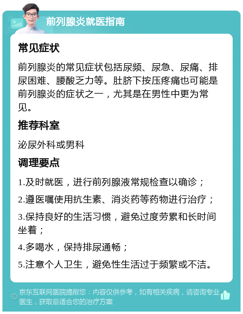 前列腺炎就医指南 常见症状 前列腺炎的常见症状包括尿频、尿急、尿痛、排尿困难、腰酸乏力等。肚脐下按压疼痛也可能是前列腺炎的症状之一，尤其是在男性中更为常见。 推荐科室 泌尿外科或男科 调理要点 1.及时就医，进行前列腺液常规检查以确诊； 2.遵医嘱使用抗生素、消炎药等药物进行治疗； 3.保持良好的生活习惯，避免过度劳累和长时间坐着； 4.多喝水，保持排尿通畅； 5.注意个人卫生，避免性生活过于频繁或不洁。