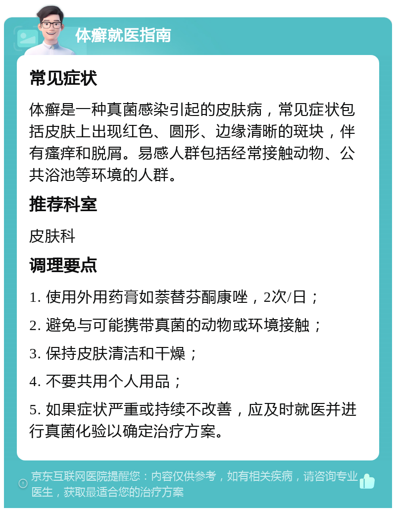 体癣就医指南 常见症状 体癣是一种真菌感染引起的皮肤病，常见症状包括皮肤上出现红色、圆形、边缘清晰的斑块，伴有瘙痒和脱屑。易感人群包括经常接触动物、公共浴池等环境的人群。 推荐科室 皮肤科 调理要点 1. 使用外用药膏如萘替芬酮康唑，2次/日； 2. 避免与可能携带真菌的动物或环境接触； 3. 保持皮肤清洁和干燥； 4. 不要共用个人用品； 5. 如果症状严重或持续不改善，应及时就医并进行真菌化验以确定治疗方案。