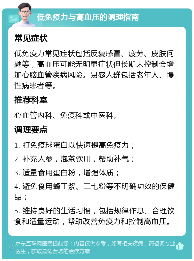 低免疫力与高血压的调理指南 常见症状 低免疫力常见症状包括反复感冒、疲劳、皮肤问题等，高血压可能无明显症状但长期未控制会增加心脑血管疾病风险。易感人群包括老年人、慢性病患者等。 推荐科室 心血管内科、免疫科或中医科。 调理要点 1. 打免疫球蛋白以快速提高免疫力； 2. 补充人参，泡茶饮用，帮助补气； 3. 适量食用蛋白粉，增强体质； 4. 避免食用蜂王浆、三七粉等不明确功效的保健品； 5. 维持良好的生活习惯，包括规律作息、合理饮食和适量运动，帮助改善免疫力和控制高血压。