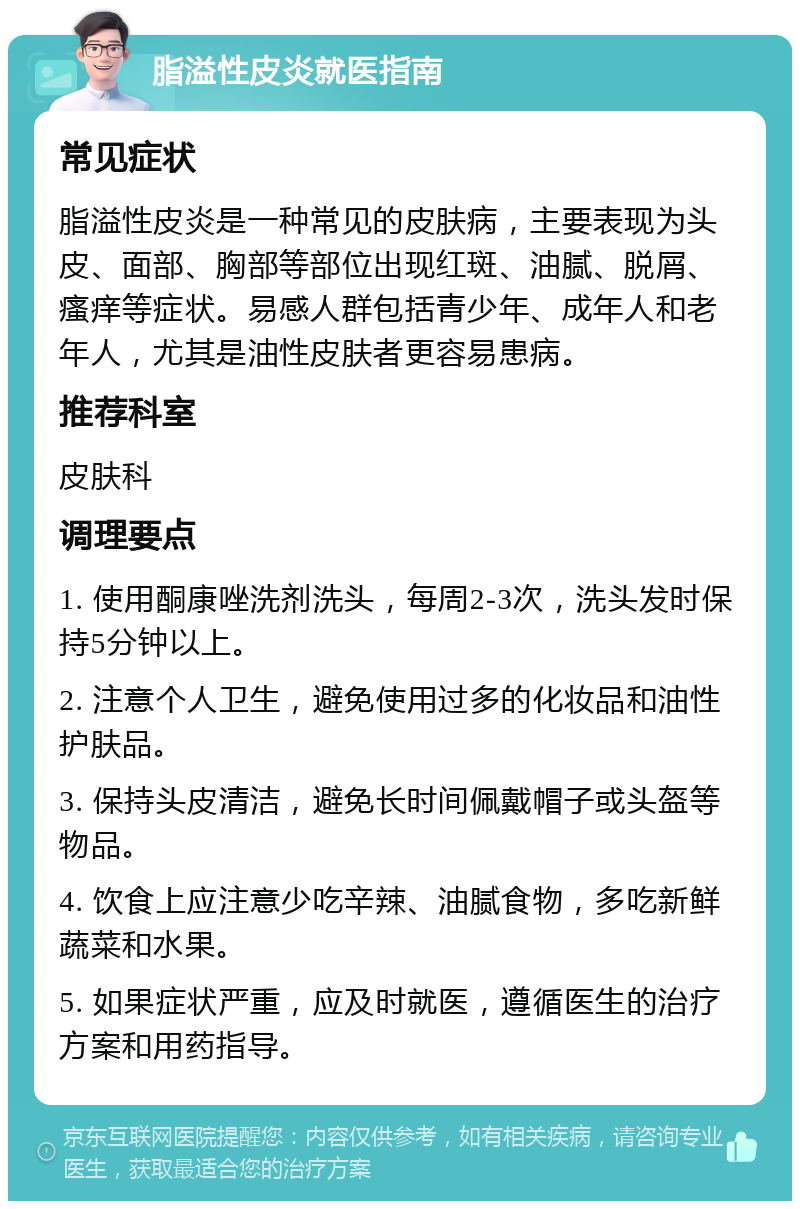 脂溢性皮炎就医指南 常见症状 脂溢性皮炎是一种常见的皮肤病，主要表现为头皮、面部、胸部等部位出现红斑、油腻、脱屑、瘙痒等症状。易感人群包括青少年、成年人和老年人，尤其是油性皮肤者更容易患病。 推荐科室 皮肤科 调理要点 1. 使用酮康唑洗剂洗头，每周2-3次，洗头发时保持5分钟以上。 2. 注意个人卫生，避免使用过多的化妆品和油性护肤品。 3. 保持头皮清洁，避免长时间佩戴帽子或头盔等物品。 4. 饮食上应注意少吃辛辣、油腻食物，多吃新鲜蔬菜和水果。 5. 如果症状严重，应及时就医，遵循医生的治疗方案和用药指导。