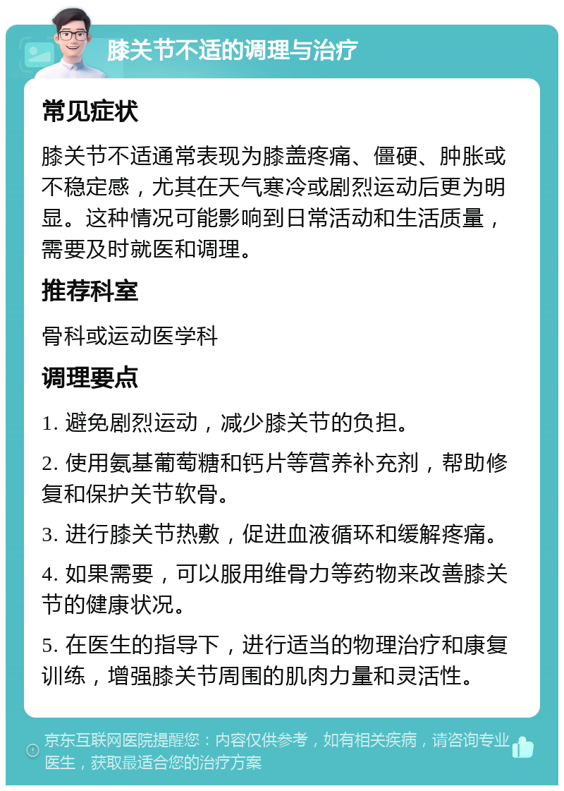 膝关节不适的调理与治疗 常见症状 膝关节不适通常表现为膝盖疼痛、僵硬、肿胀或不稳定感，尤其在天气寒冷或剧烈运动后更为明显。这种情况可能影响到日常活动和生活质量，需要及时就医和调理。 推荐科室 骨科或运动医学科 调理要点 1. 避免剧烈运动，减少膝关节的负担。 2. 使用氨基葡萄糖和钙片等营养补充剂，帮助修复和保护关节软骨。 3. 进行膝关节热敷，促进血液循环和缓解疼痛。 4. 如果需要，可以服用维骨力等药物来改善膝关节的健康状况。 5. 在医生的指导下，进行适当的物理治疗和康复训练，增强膝关节周围的肌肉力量和灵活性。