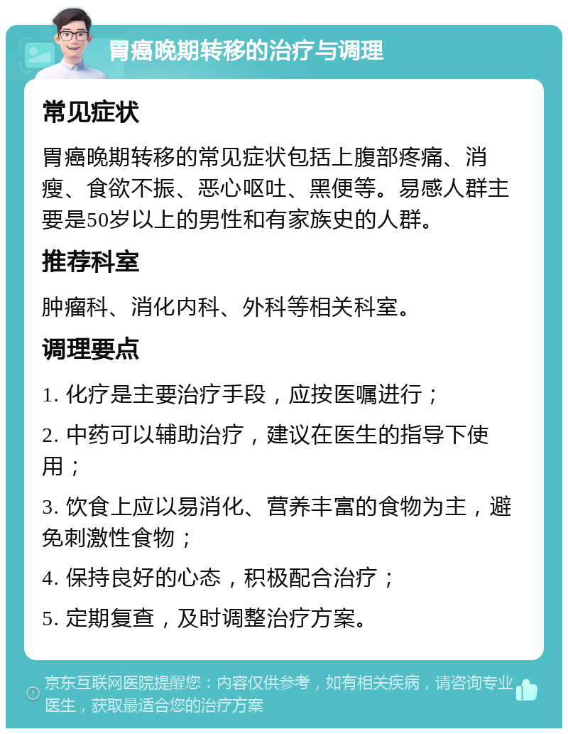 胃癌晚期转移的治疗与调理 常见症状 胃癌晚期转移的常见症状包括上腹部疼痛、消瘦、食欲不振、恶心呕吐、黑便等。易感人群主要是50岁以上的男性和有家族史的人群。 推荐科室 肿瘤科、消化内科、外科等相关科室。 调理要点 1. 化疗是主要治疗手段，应按医嘱进行； 2. 中药可以辅助治疗，建议在医生的指导下使用； 3. 饮食上应以易消化、营养丰富的食物为主，避免刺激性食物； 4. 保持良好的心态，积极配合治疗； 5. 定期复查，及时调整治疗方案。