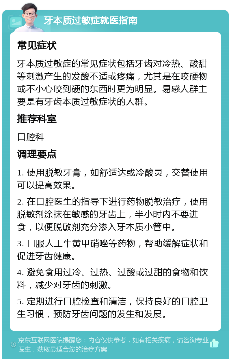 牙本质过敏症就医指南 常见症状 牙本质过敏症的常见症状包括牙齿对冷热、酸甜等刺激产生的发酸不适或疼痛，尤其是在咬硬物或不小心咬到硬的东西时更为明显。易感人群主要是有牙齿本质过敏症状的人群。 推荐科室 口腔科 调理要点 1. 使用脱敏牙膏，如舒适达或冷酸灵，交替使用可以提高效果。 2. 在口腔医生的指导下进行药物脱敏治疗，使用脱敏剂涂抹在敏感的牙齿上，半小时内不要进食，以便脱敏剂充分渗入牙本质小管中。 3. 口服人工牛黄甲硝唑等药物，帮助缓解症状和促进牙齿健康。 4. 避免食用过冷、过热、过酸或过甜的食物和饮料，减少对牙齿的刺激。 5. 定期进行口腔检查和清洁，保持良好的口腔卫生习惯，预防牙齿问题的发生和发展。