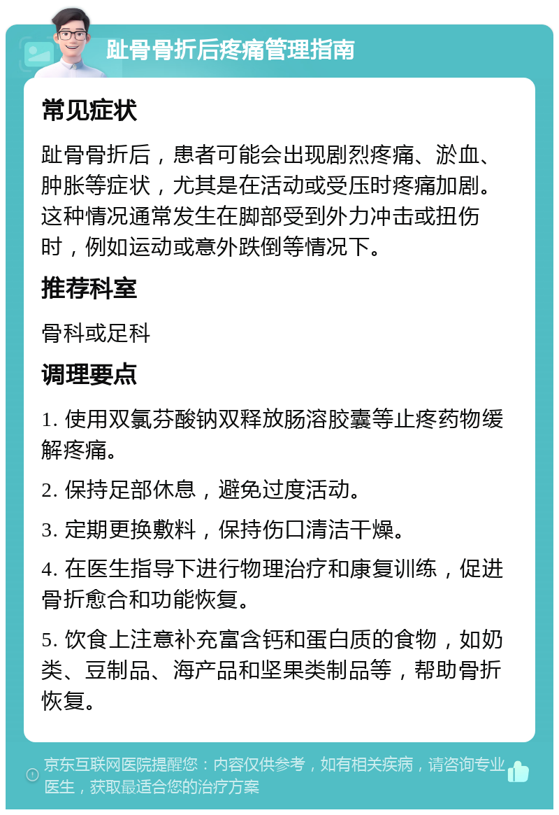 趾骨骨折后疼痛管理指南 常见症状 趾骨骨折后，患者可能会出现剧烈疼痛、淤血、肿胀等症状，尤其是在活动或受压时疼痛加剧。这种情况通常发生在脚部受到外力冲击或扭伤时，例如运动或意外跌倒等情况下。 推荐科室 骨科或足科 调理要点 1. 使用双氯芬酸钠双释放肠溶胶囊等止疼药物缓解疼痛。 2. 保持足部休息，避免过度活动。 3. 定期更换敷料，保持伤口清洁干燥。 4. 在医生指导下进行物理治疗和康复训练，促进骨折愈合和功能恢复。 5. 饮食上注意补充富含钙和蛋白质的食物，如奶类、豆制品、海产品和坚果类制品等，帮助骨折恢复。