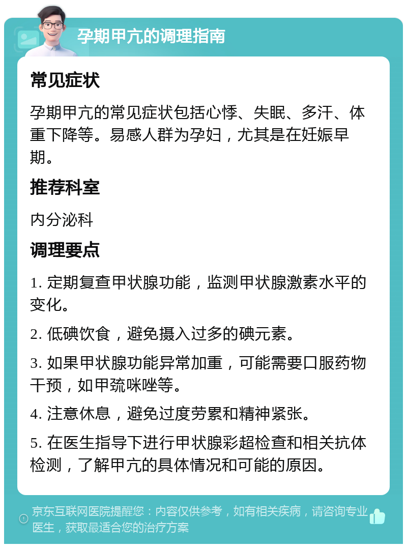 孕期甲亢的调理指南 常见症状 孕期甲亢的常见症状包括心悸、失眠、多汗、体重下降等。易感人群为孕妇，尤其是在妊娠早期。 推荐科室 内分泌科 调理要点 1. 定期复查甲状腺功能，监测甲状腺激素水平的变化。 2. 低碘饮食，避免摄入过多的碘元素。 3. 如果甲状腺功能异常加重，可能需要口服药物干预，如甲巯咪唑等。 4. 注意休息，避免过度劳累和精神紧张。 5. 在医生指导下进行甲状腺彩超检查和相关抗体检测，了解甲亢的具体情况和可能的原因。