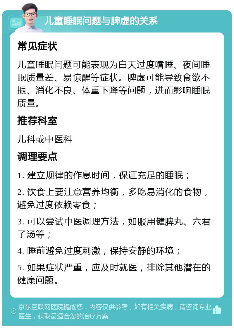 儿童睡眠问题与脾虚的关系 常见症状 儿童睡眠问题可能表现为白天过度嗜睡、夜间睡眠质量差、易惊醒等症状。脾虚可能导致食欲不振、消化不良、体重下降等问题，进而影响睡眠质量。 推荐科室 儿科或中医科 调理要点 1. 建立规律的作息时间，保证充足的睡眠； 2. 饮食上要注意营养均衡，多吃易消化的食物，避免过度依赖零食； 3. 可以尝试中医调理方法，如服用健脾丸、六君子汤等； 4. 睡前避免过度刺激，保持安静的环境； 5. 如果症状严重，应及时就医，排除其他潜在的健康问题。