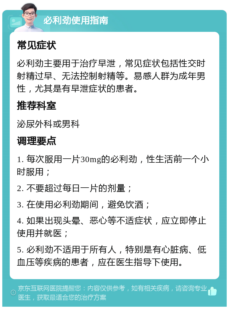 必利劲使用指南 常见症状 必利劲主要用于治疗早泄，常见症状包括性交时射精过早、无法控制射精等。易感人群为成年男性，尤其是有早泄症状的患者。 推荐科室 泌尿外科或男科 调理要点 1. 每次服用一片30mg的必利劲，性生活前一个小时服用； 2. 不要超过每日一片的剂量； 3. 在使用必利劲期间，避免饮酒； 4. 如果出现头晕、恶心等不适症状，应立即停止使用并就医； 5. 必利劲不适用于所有人，特别是有心脏病、低血压等疾病的患者，应在医生指导下使用。