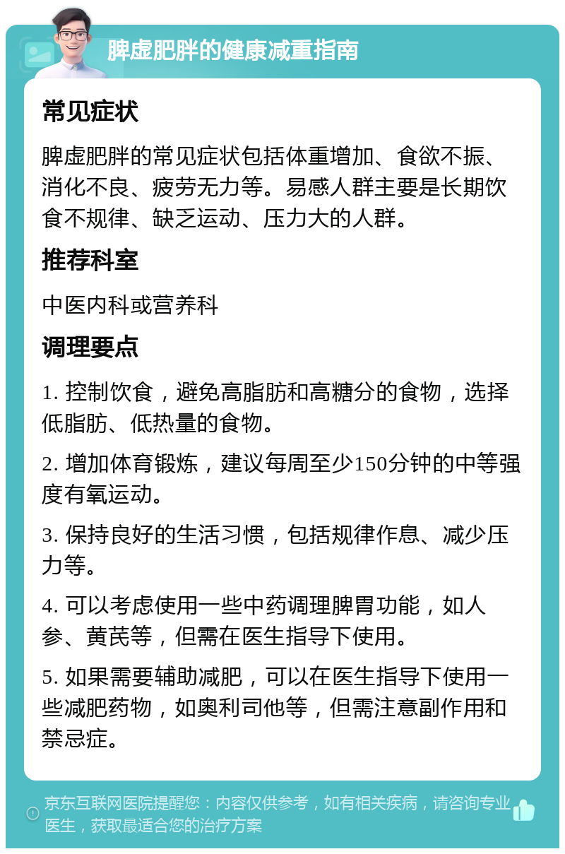 脾虚肥胖的健康减重指南 常见症状 脾虚肥胖的常见症状包括体重增加、食欲不振、消化不良、疲劳无力等。易感人群主要是长期饮食不规律、缺乏运动、压力大的人群。 推荐科室 中医内科或营养科 调理要点 1. 控制饮食，避免高脂肪和高糖分的食物，选择低脂肪、低热量的食物。 2. 增加体育锻炼，建议每周至少150分钟的中等强度有氧运动。 3. 保持良好的生活习惯，包括规律作息、减少压力等。 4. 可以考虑使用一些中药调理脾胃功能，如人参、黄芪等，但需在医生指导下使用。 5. 如果需要辅助减肥，可以在医生指导下使用一些减肥药物，如奥利司他等，但需注意副作用和禁忌症。