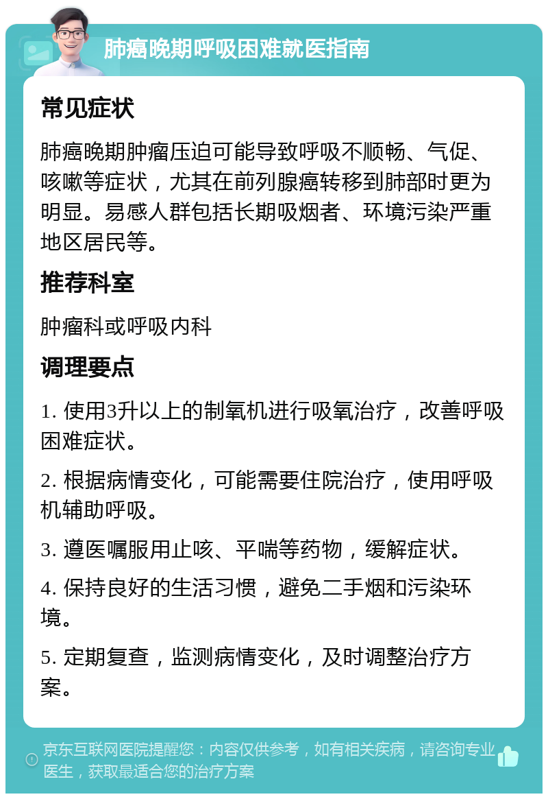 肺癌晚期呼吸困难就医指南 常见症状 肺癌晚期肿瘤压迫可能导致呼吸不顺畅、气促、咳嗽等症状，尤其在前列腺癌转移到肺部时更为明显。易感人群包括长期吸烟者、环境污染严重地区居民等。 推荐科室 肿瘤科或呼吸内科 调理要点 1. 使用3升以上的制氧机进行吸氧治疗，改善呼吸困难症状。 2. 根据病情变化，可能需要住院治疗，使用呼吸机辅助呼吸。 3. 遵医嘱服用止咳、平喘等药物，缓解症状。 4. 保持良好的生活习惯，避免二手烟和污染环境。 5. 定期复查，监测病情变化，及时调整治疗方案。