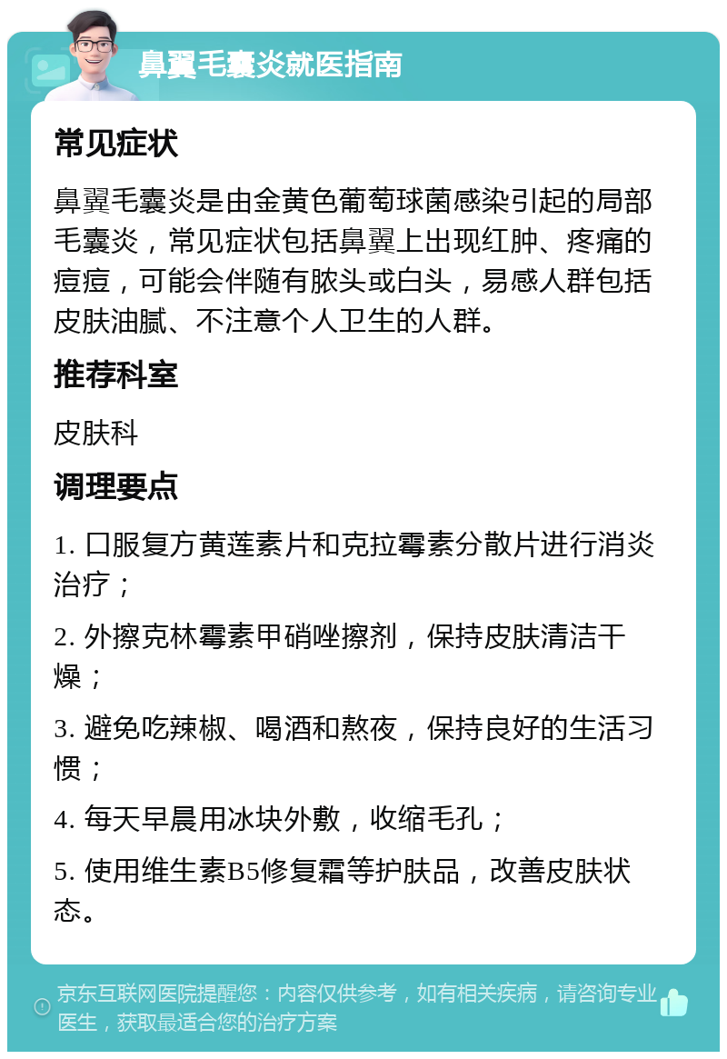 鼻翼毛囊炎就医指南 常见症状 鼻翼毛囊炎是由金黄色葡萄球菌感染引起的局部毛囊炎，常见症状包括鼻翼上出现红肿、疼痛的痘痘，可能会伴随有脓头或白头，易感人群包括皮肤油腻、不注意个人卫生的人群。 推荐科室 皮肤科 调理要点 1. 口服复方黄莲素片和克拉霉素分散片进行消炎治疗； 2. 外擦克林霉素甲硝唑擦剂，保持皮肤清洁干燥； 3. 避免吃辣椒、喝酒和熬夜，保持良好的生活习惯； 4. 每天早晨用冰块外敷，收缩毛孔； 5. 使用维生素B5修复霜等护肤品，改善皮肤状态。