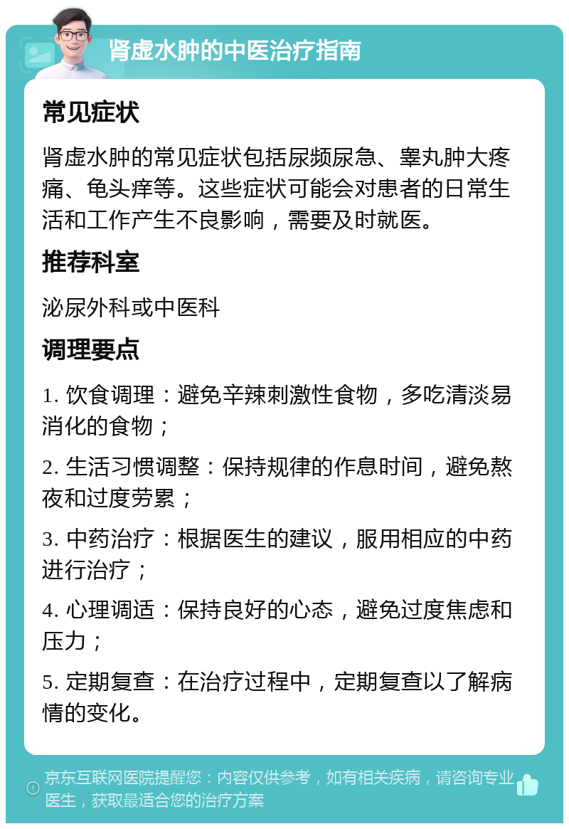 肾虚水肿的中医治疗指南 常见症状 肾虚水肿的常见症状包括尿频尿急、睾丸肿大疼痛、龟头痒等。这些症状可能会对患者的日常生活和工作产生不良影响，需要及时就医。 推荐科室 泌尿外科或中医科 调理要点 1. 饮食调理：避免辛辣刺激性食物，多吃清淡易消化的食物； 2. 生活习惯调整：保持规律的作息时间，避免熬夜和过度劳累； 3. 中药治疗：根据医生的建议，服用相应的中药进行治疗； 4. 心理调适：保持良好的心态，避免过度焦虑和压力； 5. 定期复查：在治疗过程中，定期复查以了解病情的变化。