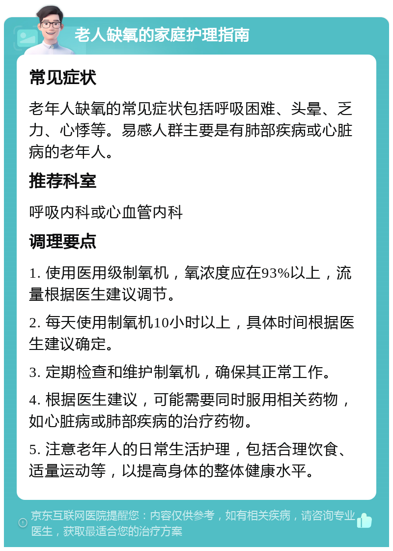 老人缺氧的家庭护理指南 常见症状 老年人缺氧的常见症状包括呼吸困难、头晕、乏力、心悸等。易感人群主要是有肺部疾病或心脏病的老年人。 推荐科室 呼吸内科或心血管内科 调理要点 1. 使用医用级制氧机，氧浓度应在93%以上，流量根据医生建议调节。 2. 每天使用制氧机10小时以上，具体时间根据医生建议确定。 3. 定期检查和维护制氧机，确保其正常工作。 4. 根据医生建议，可能需要同时服用相关药物，如心脏病或肺部疾病的治疗药物。 5. 注意老年人的日常生活护理，包括合理饮食、适量运动等，以提高身体的整体健康水平。