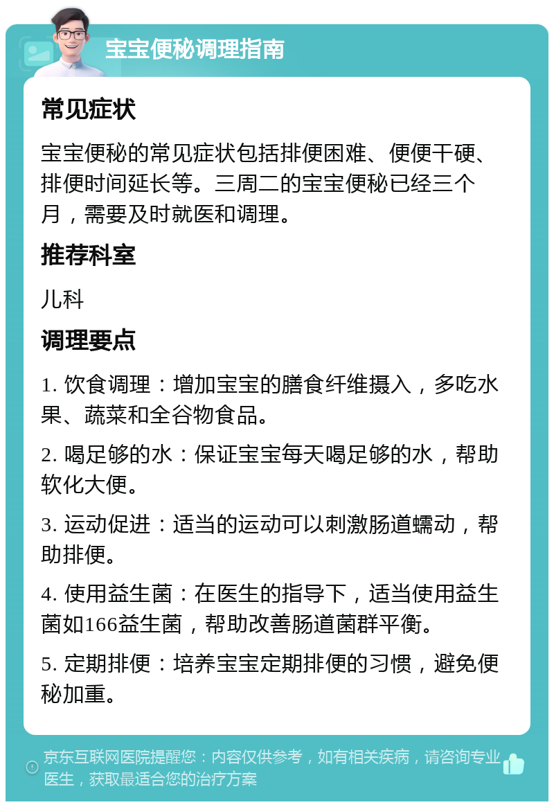 宝宝便秘调理指南 常见症状 宝宝便秘的常见症状包括排便困难、便便干硬、排便时间延长等。三周二的宝宝便秘已经三个月，需要及时就医和调理。 推荐科室 儿科 调理要点 1. 饮食调理：增加宝宝的膳食纤维摄入，多吃水果、蔬菜和全谷物食品。 2. 喝足够的水：保证宝宝每天喝足够的水，帮助软化大便。 3. 运动促进：适当的运动可以刺激肠道蠕动，帮助排便。 4. 使用益生菌：在医生的指导下，适当使用益生菌如166益生菌，帮助改善肠道菌群平衡。 5. 定期排便：培养宝宝定期排便的习惯，避免便秘加重。