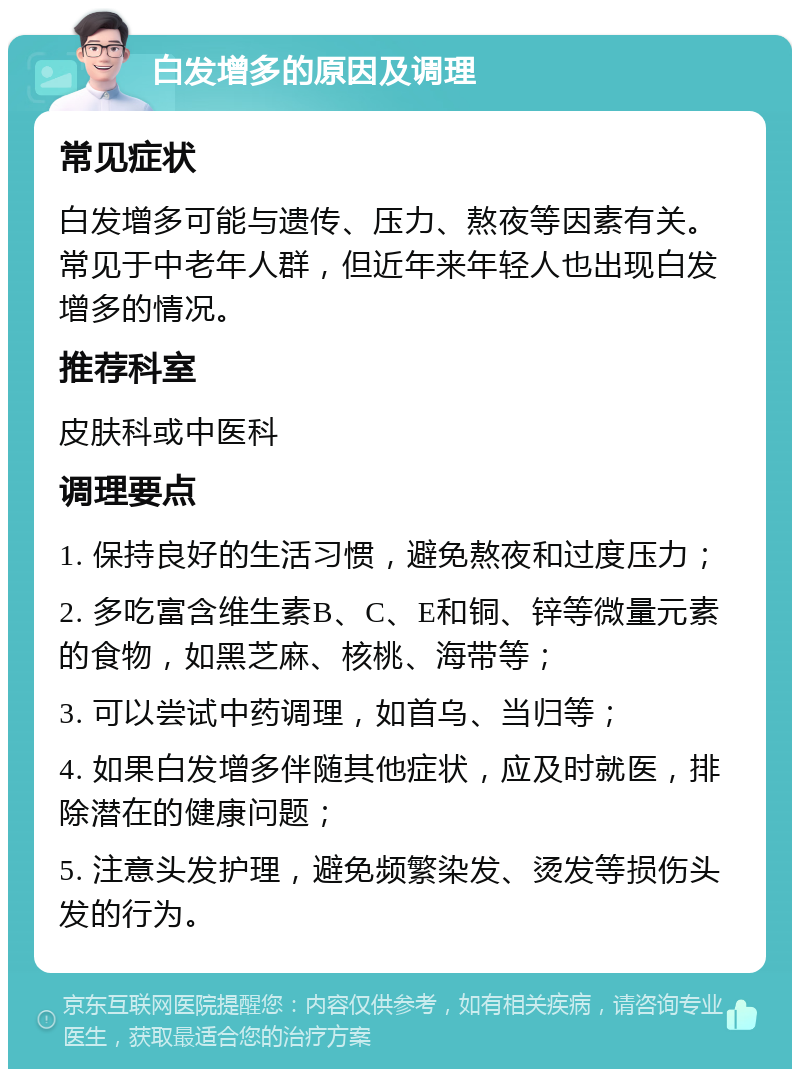 白发增多的原因及调理 常见症状 白发增多可能与遗传、压力、熬夜等因素有关。常见于中老年人群，但近年来年轻人也出现白发增多的情况。 推荐科室 皮肤科或中医科 调理要点 1. 保持良好的生活习惯，避免熬夜和过度压力； 2. 多吃富含维生素B、C、E和铜、锌等微量元素的食物，如黑芝麻、核桃、海带等； 3. 可以尝试中药调理，如首乌、当归等； 4. 如果白发增多伴随其他症状，应及时就医，排除潜在的健康问题； 5. 注意头发护理，避免频繁染发、烫发等损伤头发的行为。