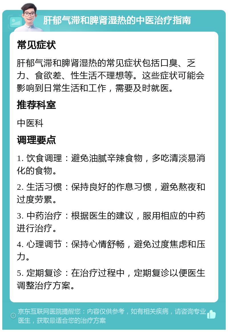 肝郁气滞和脾肾湿热的中医治疗指南 常见症状 肝郁气滞和脾肾湿热的常见症状包括口臭、乏力、食欲差、性生活不理想等。这些症状可能会影响到日常生活和工作，需要及时就医。 推荐科室 中医科 调理要点 1. 饮食调理：避免油腻辛辣食物，多吃清淡易消化的食物。 2. 生活习惯：保持良好的作息习惯，避免熬夜和过度劳累。 3. 中药治疗：根据医生的建议，服用相应的中药进行治疗。 4. 心理调节：保持心情舒畅，避免过度焦虑和压力。 5. 定期复诊：在治疗过程中，定期复诊以便医生调整治疗方案。