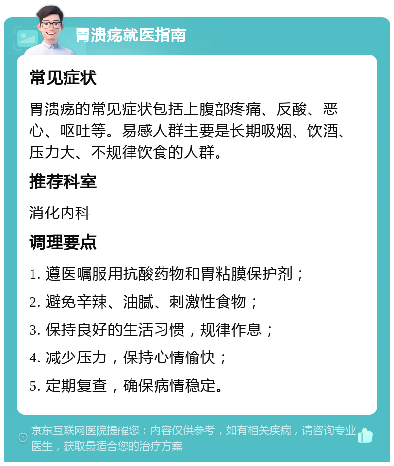 胃溃疡就医指南 常见症状 胃溃疡的常见症状包括上腹部疼痛、反酸、恶心、呕吐等。易感人群主要是长期吸烟、饮酒、压力大、不规律饮食的人群。 推荐科室 消化内科 调理要点 1. 遵医嘱服用抗酸药物和胃粘膜保护剂； 2. 避免辛辣、油腻、刺激性食物； 3. 保持良好的生活习惯，规律作息； 4. 减少压力，保持心情愉快； 5. 定期复查，确保病情稳定。