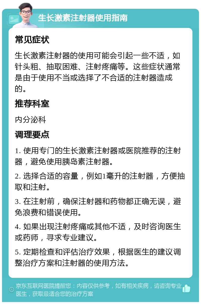 生长激素注射器使用指南 常见症状 生长激素注射器的使用可能会引起一些不适，如针头粗、抽取困难、注射疼痛等。这些症状通常是由于使用不当或选择了不合适的注射器造成的。 推荐科室 内分泌科 调理要点 1. 使用专门的生长激素注射器或医院推荐的注射器，避免使用胰岛素注射器。 2. 选择合适的容量，例如1毫升的注射器，方便抽取和注射。 3. 在注射前，确保注射器和药物都正确无误，避免浪费和错误使用。 4. 如果出现注射疼痛或其他不适，及时咨询医生或药师，寻求专业建议。 5. 定期检查和评估治疗效果，根据医生的建议调整治疗方案和注射器的使用方法。