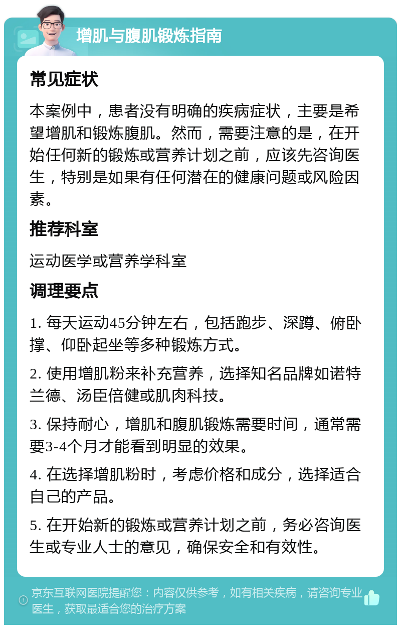 增肌与腹肌锻炼指南 常见症状 本案例中，患者没有明确的疾病症状，主要是希望增肌和锻炼腹肌。然而，需要注意的是，在开始任何新的锻炼或营养计划之前，应该先咨询医生，特别是如果有任何潜在的健康问题或风险因素。 推荐科室 运动医学或营养学科室 调理要点 1. 每天运动45分钟左右，包括跑步、深蹲、俯卧撑、仰卧起坐等多种锻炼方式。 2. 使用增肌粉来补充营养，选择知名品牌如诺特兰德、汤臣倍健或肌肉科技。 3. 保持耐心，增肌和腹肌锻炼需要时间，通常需要3-4个月才能看到明显的效果。 4. 在选择增肌粉时，考虑价格和成分，选择适合自己的产品。 5. 在开始新的锻炼或营养计划之前，务必咨询医生或专业人士的意见，确保安全和有效性。