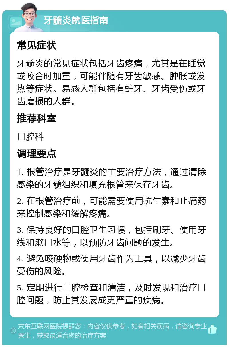 牙髓炎就医指南 常见症状 牙髓炎的常见症状包括牙齿疼痛，尤其是在睡觉或咬合时加重，可能伴随有牙齿敏感、肿胀或发热等症状。易感人群包括有蛀牙、牙齿受伤或牙齿磨损的人群。 推荐科室 口腔科 调理要点 1. 根管治疗是牙髓炎的主要治疗方法，通过清除感染的牙髓组织和填充根管来保存牙齿。 2. 在根管治疗前，可能需要使用抗生素和止痛药来控制感染和缓解疼痛。 3. 保持良好的口腔卫生习惯，包括刷牙、使用牙线和漱口水等，以预防牙齿问题的发生。 4. 避免咬硬物或使用牙齿作为工具，以减少牙齿受伤的风险。 5. 定期进行口腔检查和清洁，及时发现和治疗口腔问题，防止其发展成更严重的疾病。