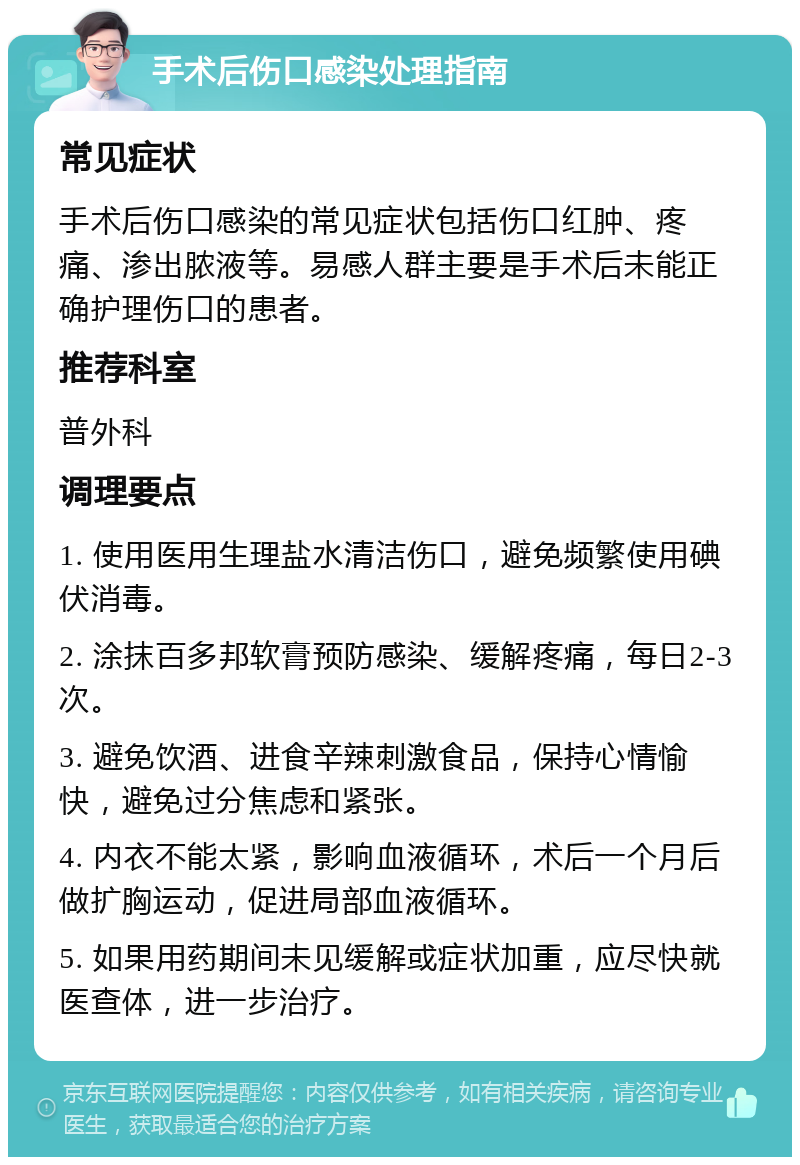 手术后伤口感染处理指南 常见症状 手术后伤口感染的常见症状包括伤口红肿、疼痛、渗出脓液等。易感人群主要是手术后未能正确护理伤口的患者。 推荐科室 普外科 调理要点 1. 使用医用生理盐水清洁伤口，避免频繁使用碘伏消毒。 2. 涂抹百多邦软膏预防感染、缓解疼痛，每日2-3次。 3. 避免饮酒、进食辛辣刺激食品，保持心情愉快，避免过分焦虑和紧张。 4. 内衣不能太紧，影响血液循环，术后一个月后做扩胸运动，促进局部血液循环。 5. 如果用药期间未见缓解或症状加重，应尽快就医查体，进一步治疗。